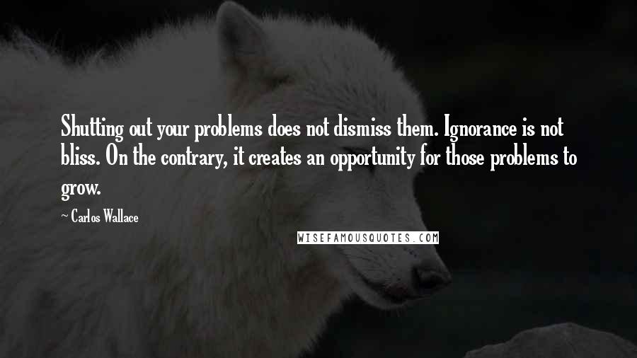 Carlos Wallace Quotes: Shutting out your problems does not dismiss them. Ignorance is not bliss. On the contrary, it creates an opportunity for those problems to grow.