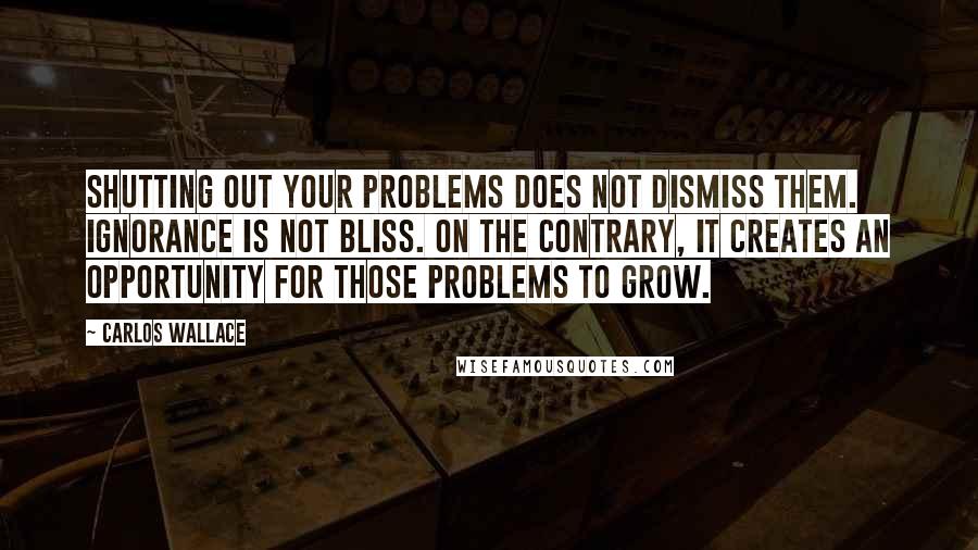 Carlos Wallace Quotes: Shutting out your problems does not dismiss them. Ignorance is not bliss. On the contrary, it creates an opportunity for those problems to grow.