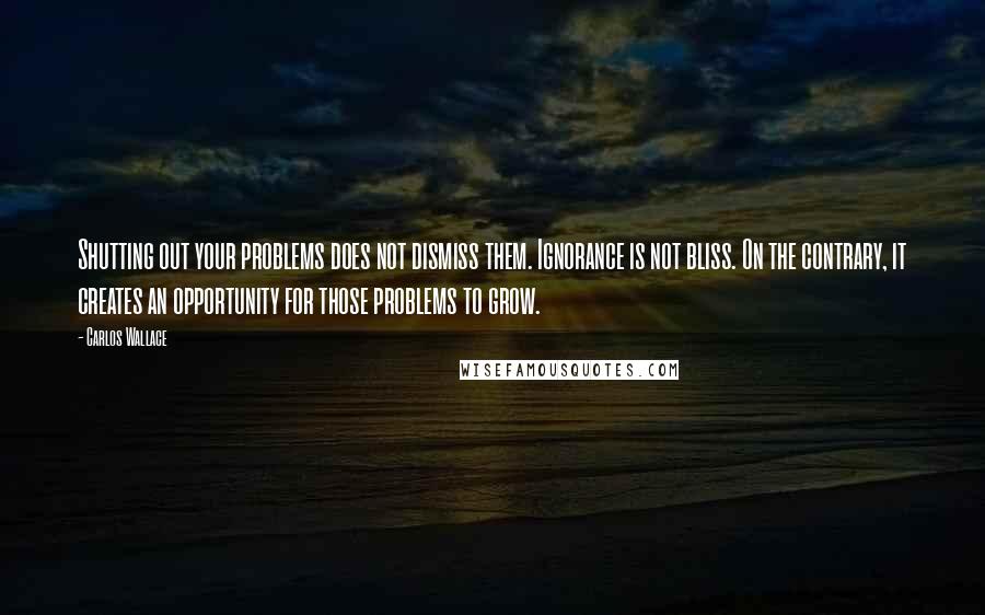 Carlos Wallace Quotes: Shutting out your problems does not dismiss them. Ignorance is not bliss. On the contrary, it creates an opportunity for those problems to grow.