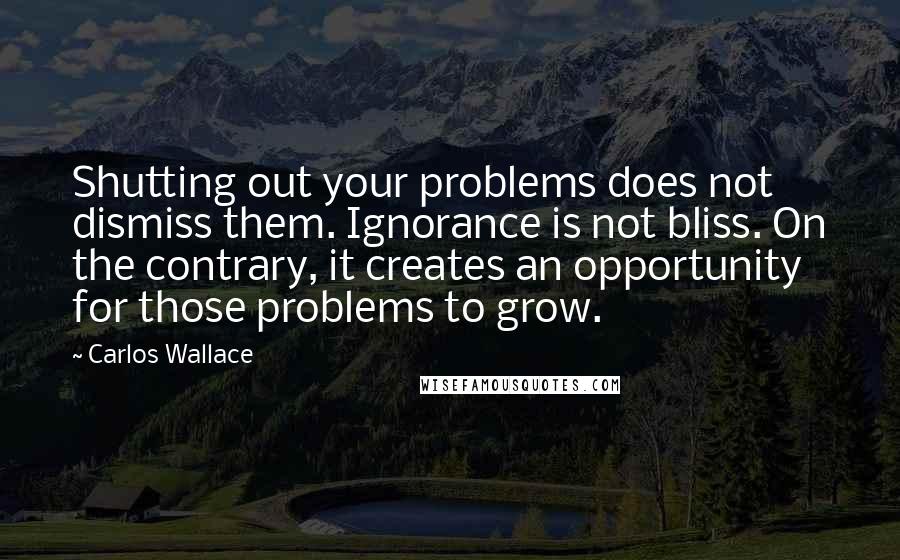 Carlos Wallace Quotes: Shutting out your problems does not dismiss them. Ignorance is not bliss. On the contrary, it creates an opportunity for those problems to grow.