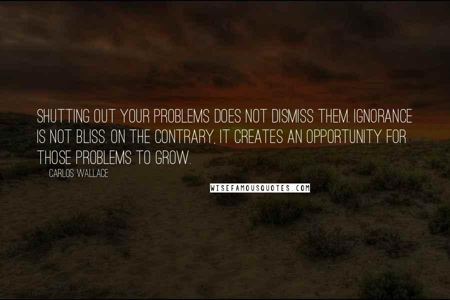 Carlos Wallace Quotes: Shutting out your problems does not dismiss them. Ignorance is not bliss. On the contrary, it creates an opportunity for those problems to grow.