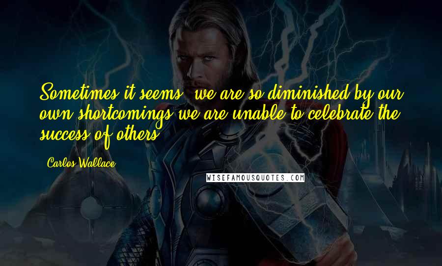 Carlos Wallace Quotes: Sometimes it seems, we are so diminished by our own shortcomings we are unable to celebrate the success of others.