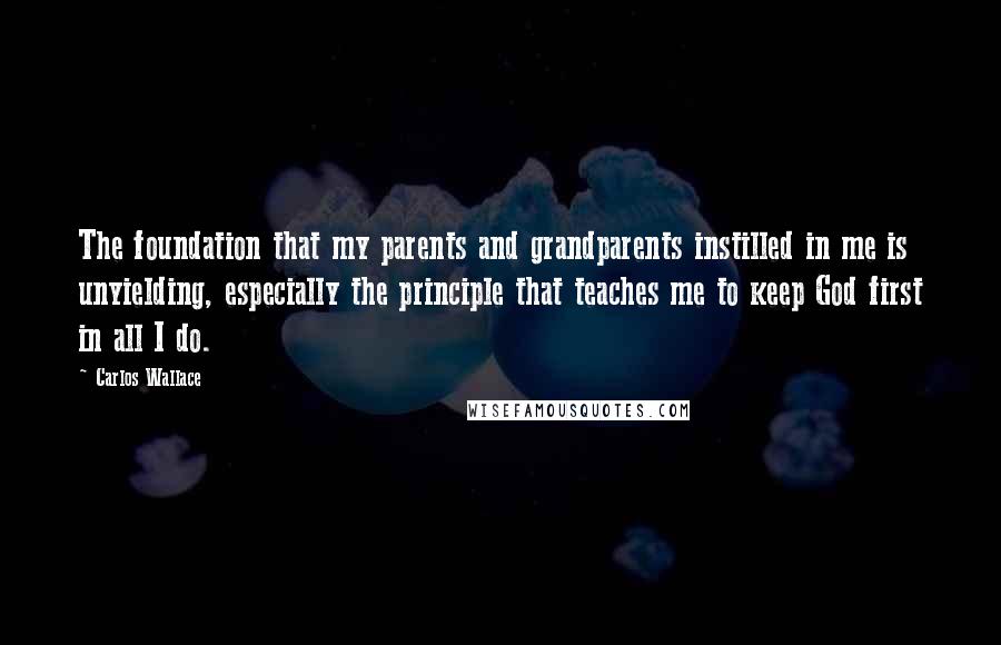 Carlos Wallace Quotes: The foundation that my parents and grandparents instilled in me is unyielding, especially the principle that teaches me to keep God first in all I do.