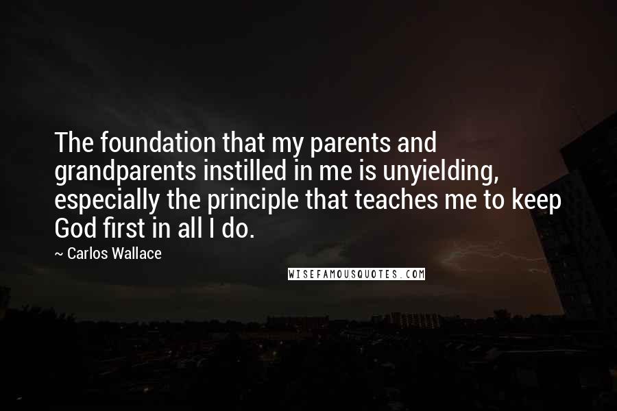 Carlos Wallace Quotes: The foundation that my parents and grandparents instilled in me is unyielding, especially the principle that teaches me to keep God first in all I do.