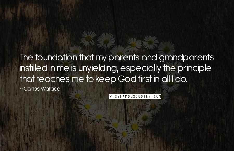 Carlos Wallace Quotes: The foundation that my parents and grandparents instilled in me is unyielding, especially the principle that teaches me to keep God first in all I do.