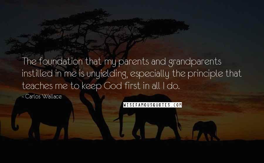 Carlos Wallace Quotes: The foundation that my parents and grandparents instilled in me is unyielding, especially the principle that teaches me to keep God first in all I do.