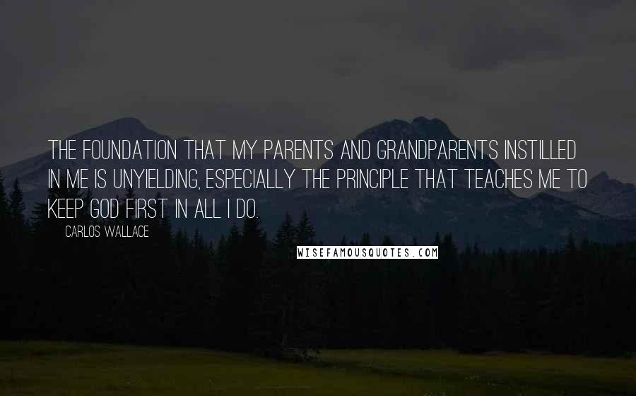 Carlos Wallace Quotes: The foundation that my parents and grandparents instilled in me is unyielding, especially the principle that teaches me to keep God first in all I do.