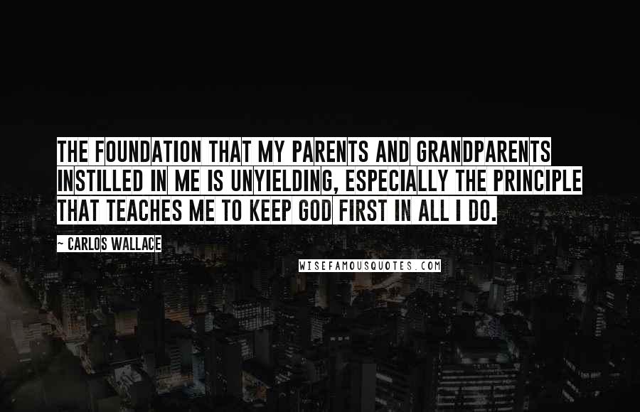 Carlos Wallace Quotes: The foundation that my parents and grandparents instilled in me is unyielding, especially the principle that teaches me to keep God first in all I do.