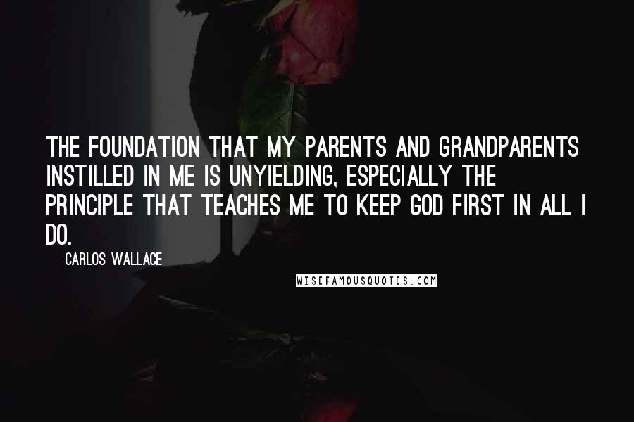 Carlos Wallace Quotes: The foundation that my parents and grandparents instilled in me is unyielding, especially the principle that teaches me to keep God first in all I do.