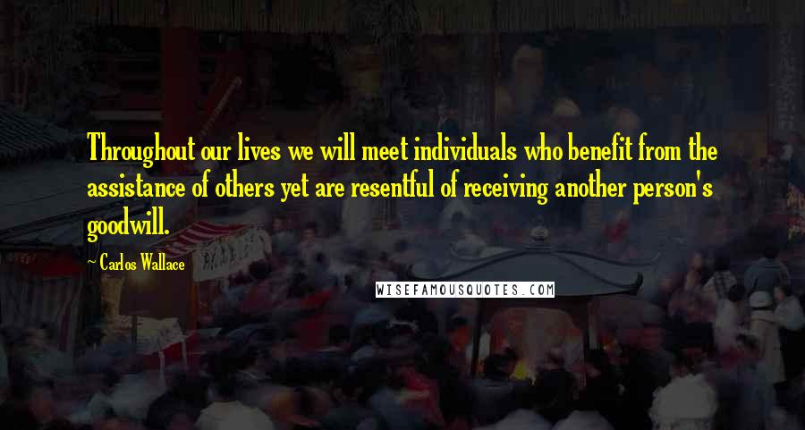 Carlos Wallace Quotes: Throughout our lives we will meet individuals who benefit from the assistance of others yet are resentful of receiving another person's goodwill.