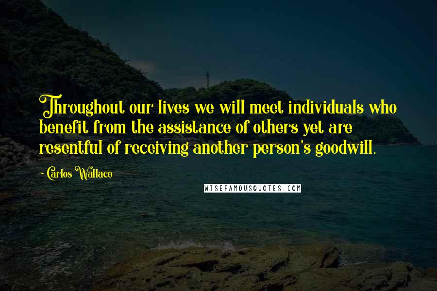 Carlos Wallace Quotes: Throughout our lives we will meet individuals who benefit from the assistance of others yet are resentful of receiving another person's goodwill.