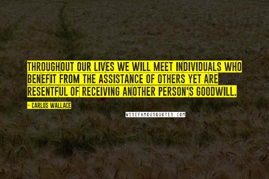 Carlos Wallace Quotes: Throughout our lives we will meet individuals who benefit from the assistance of others yet are resentful of receiving another person's goodwill.