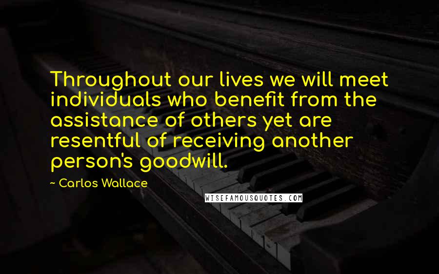 Carlos Wallace Quotes: Throughout our lives we will meet individuals who benefit from the assistance of others yet are resentful of receiving another person's goodwill.