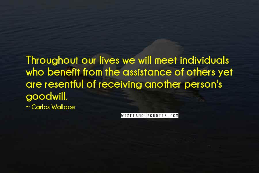 Carlos Wallace Quotes: Throughout our lives we will meet individuals who benefit from the assistance of others yet are resentful of receiving another person's goodwill.