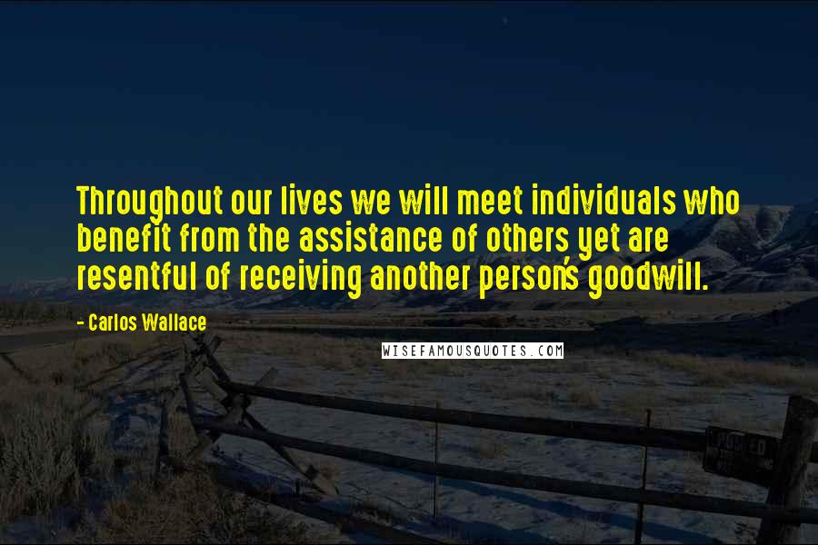 Carlos Wallace Quotes: Throughout our lives we will meet individuals who benefit from the assistance of others yet are resentful of receiving another person's goodwill.