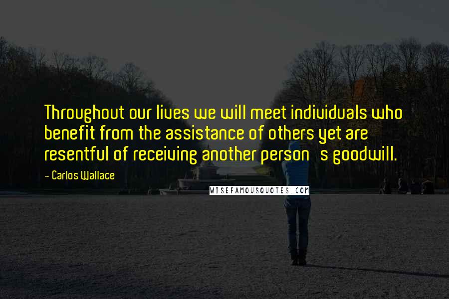 Carlos Wallace Quotes: Throughout our lives we will meet individuals who benefit from the assistance of others yet are resentful of receiving another person's goodwill.