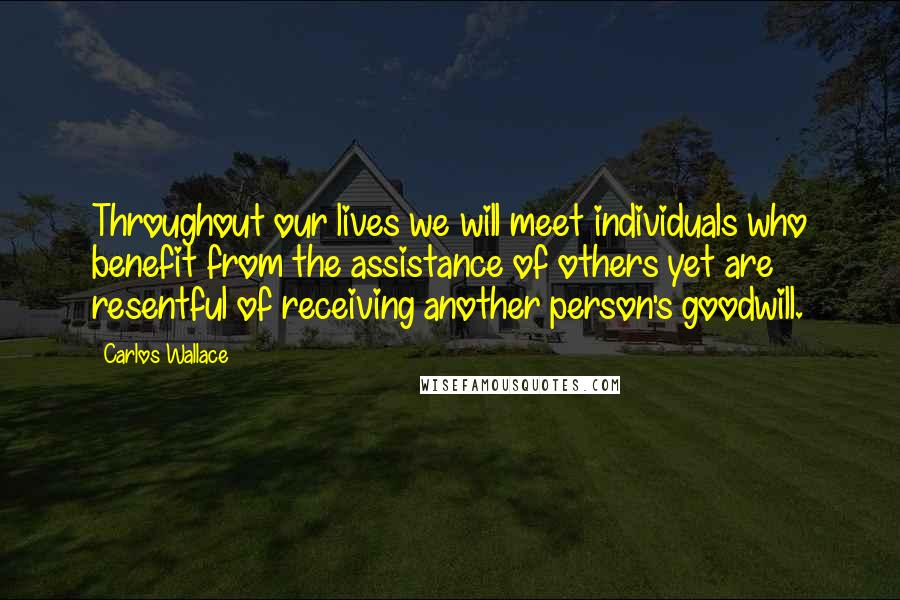 Carlos Wallace Quotes: Throughout our lives we will meet individuals who benefit from the assistance of others yet are resentful of receiving another person's goodwill.