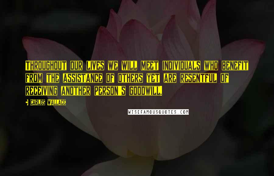 Carlos Wallace Quotes: Throughout our lives we will meet individuals who benefit from the assistance of others yet are resentful of receiving another person's goodwill.