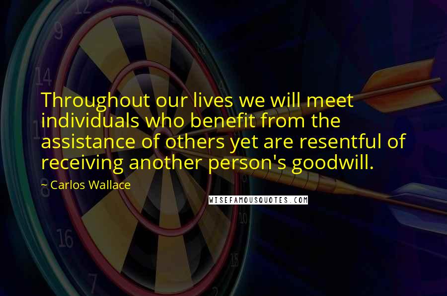 Carlos Wallace Quotes: Throughout our lives we will meet individuals who benefit from the assistance of others yet are resentful of receiving another person's goodwill.