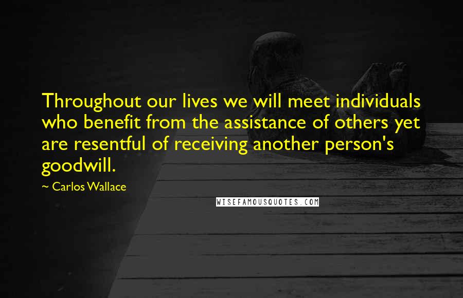 Carlos Wallace Quotes: Throughout our lives we will meet individuals who benefit from the assistance of others yet are resentful of receiving another person's goodwill.