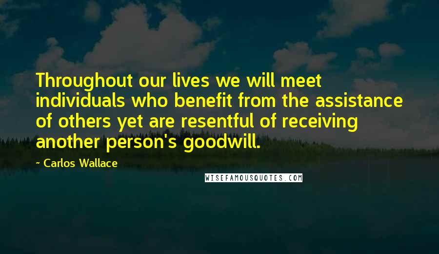 Carlos Wallace Quotes: Throughout our lives we will meet individuals who benefit from the assistance of others yet are resentful of receiving another person's goodwill.