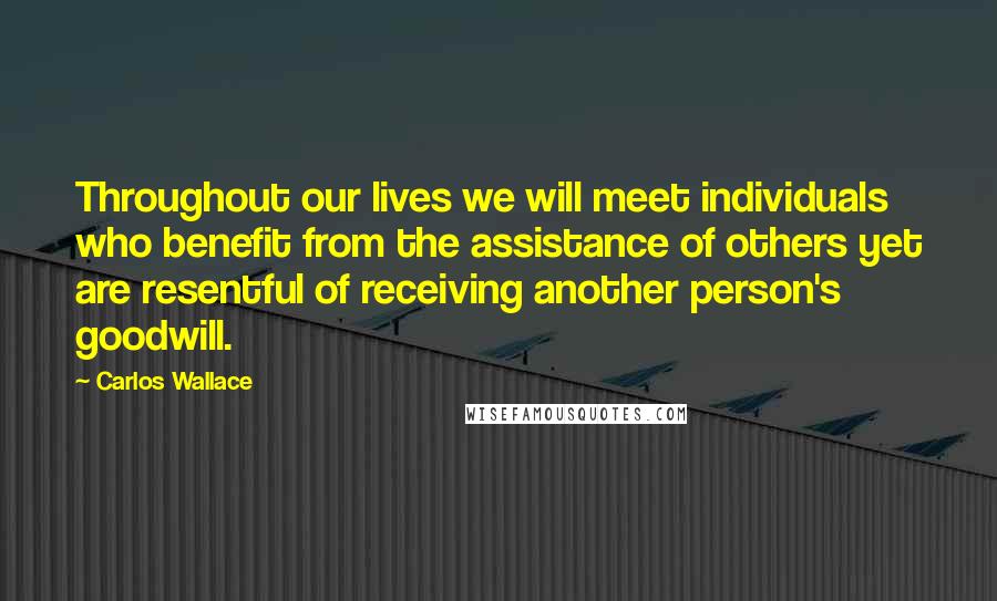 Carlos Wallace Quotes: Throughout our lives we will meet individuals who benefit from the assistance of others yet are resentful of receiving another person's goodwill.