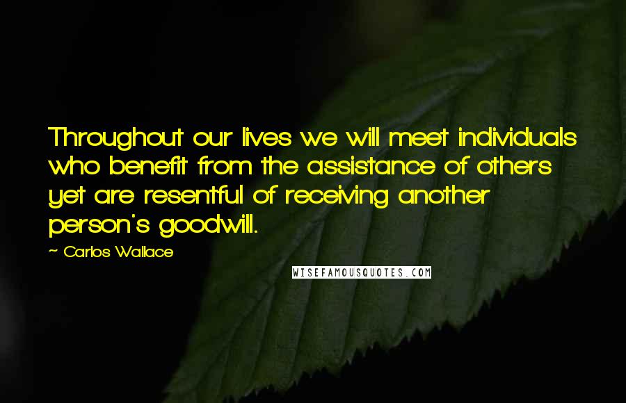 Carlos Wallace Quotes: Throughout our lives we will meet individuals who benefit from the assistance of others yet are resentful of receiving another person's goodwill.