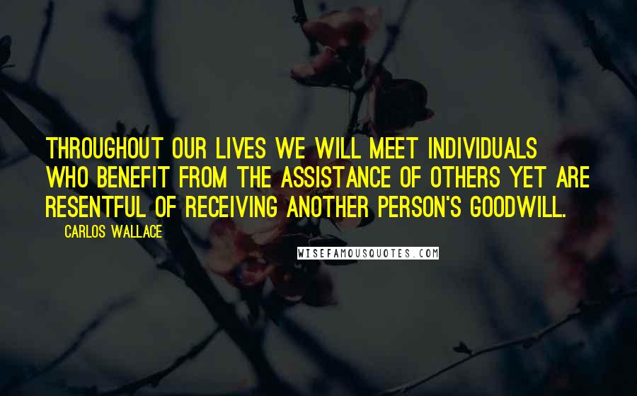 Carlos Wallace Quotes: Throughout our lives we will meet individuals who benefit from the assistance of others yet are resentful of receiving another person's goodwill.