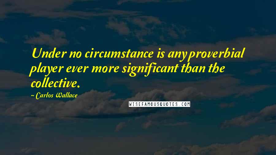 Carlos Wallace Quotes: Under no circumstance is any proverbial player ever more significant than the collective.