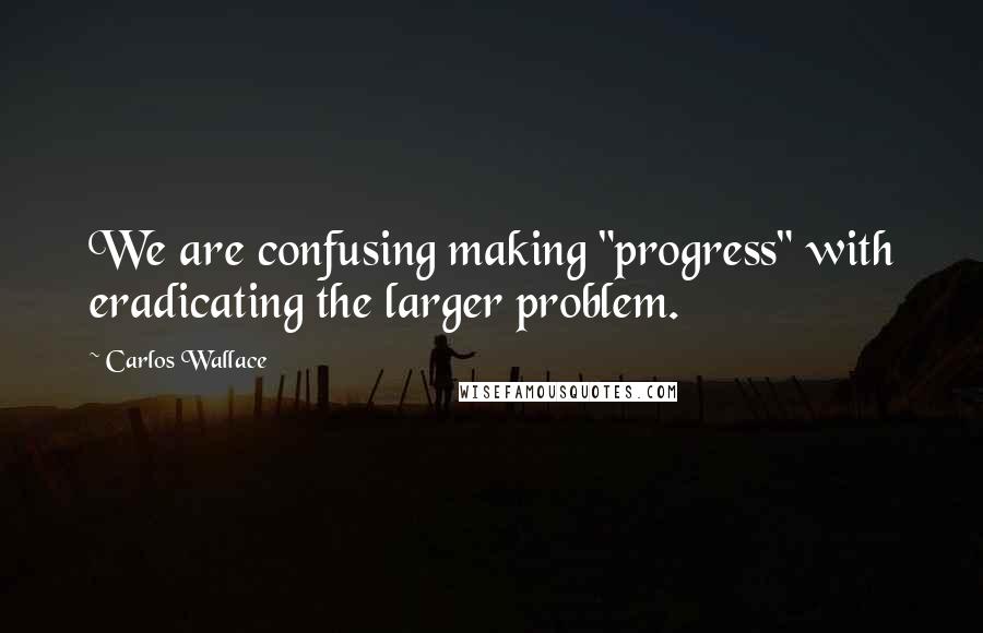 Carlos Wallace Quotes: We are confusing making "progress" with eradicating the larger problem.