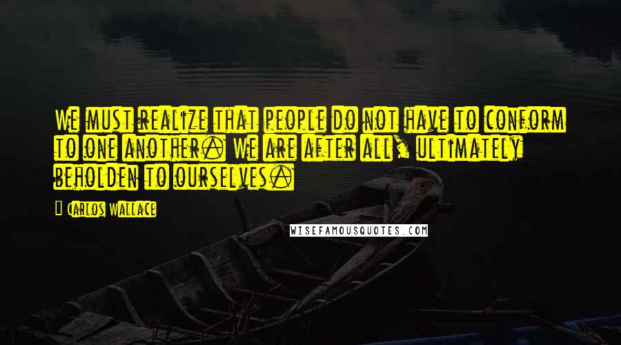 Carlos Wallace Quotes: We must realize that people do not have to conform to one another. We are after all, ultimately beholden to ourselves.