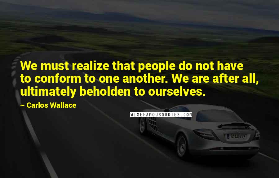 Carlos Wallace Quotes: We must realize that people do not have to conform to one another. We are after all, ultimately beholden to ourselves.