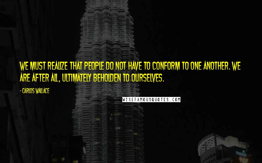 Carlos Wallace Quotes: We must realize that people do not have to conform to one another. We are after all, ultimately beholden to ourselves.