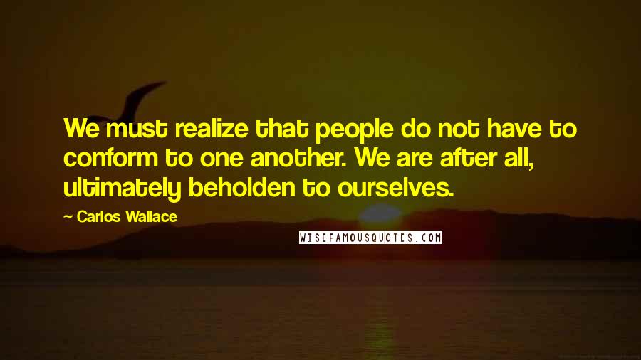Carlos Wallace Quotes: We must realize that people do not have to conform to one another. We are after all, ultimately beholden to ourselves.