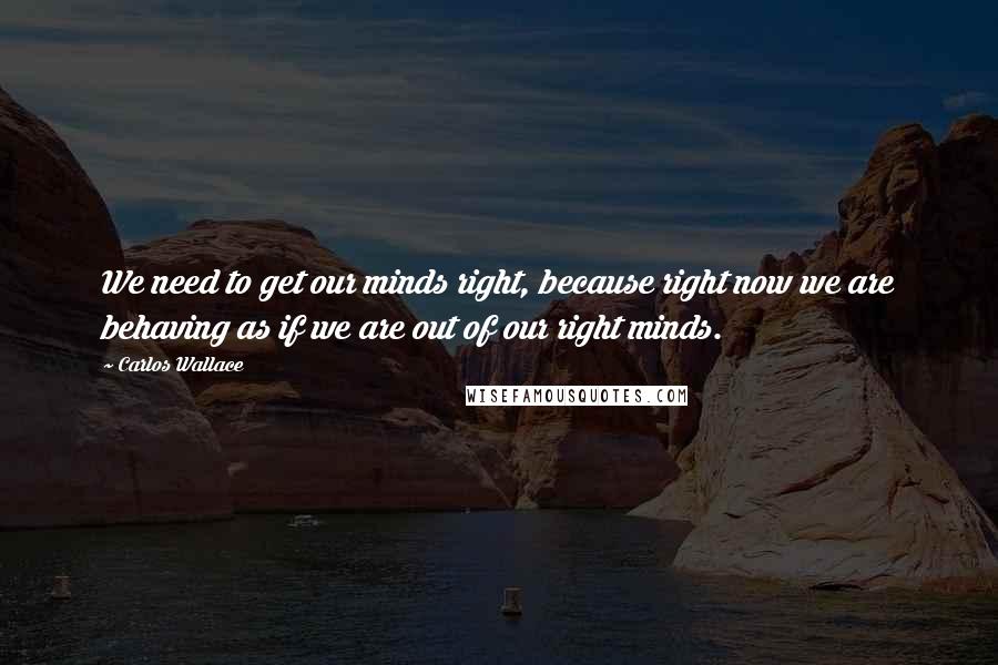 Carlos Wallace Quotes: We need to get our minds right, because right now we are behaving as if we are out of our right minds.