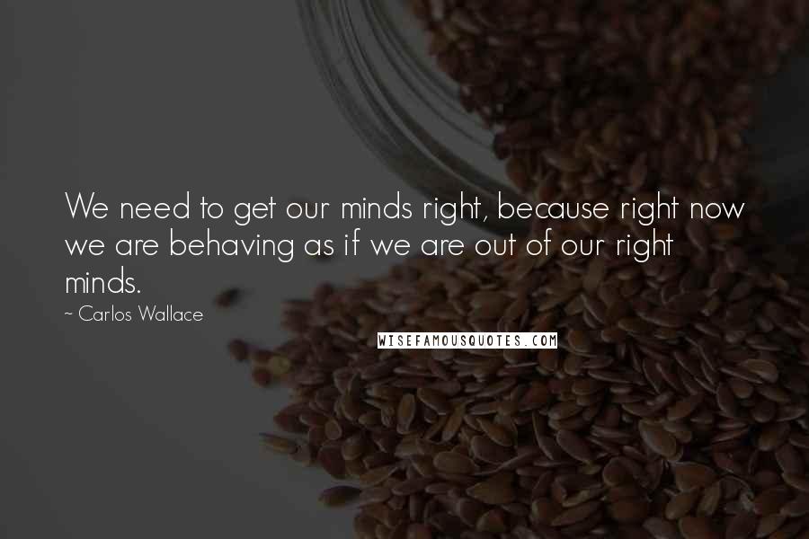 Carlos Wallace Quotes: We need to get our minds right, because right now we are behaving as if we are out of our right minds.