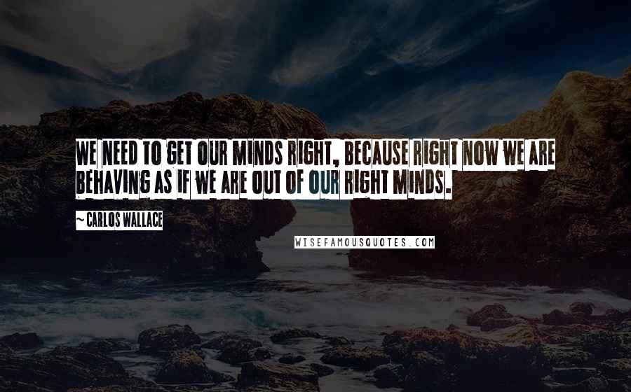 Carlos Wallace Quotes: We need to get our minds right, because right now we are behaving as if we are out of our right minds.