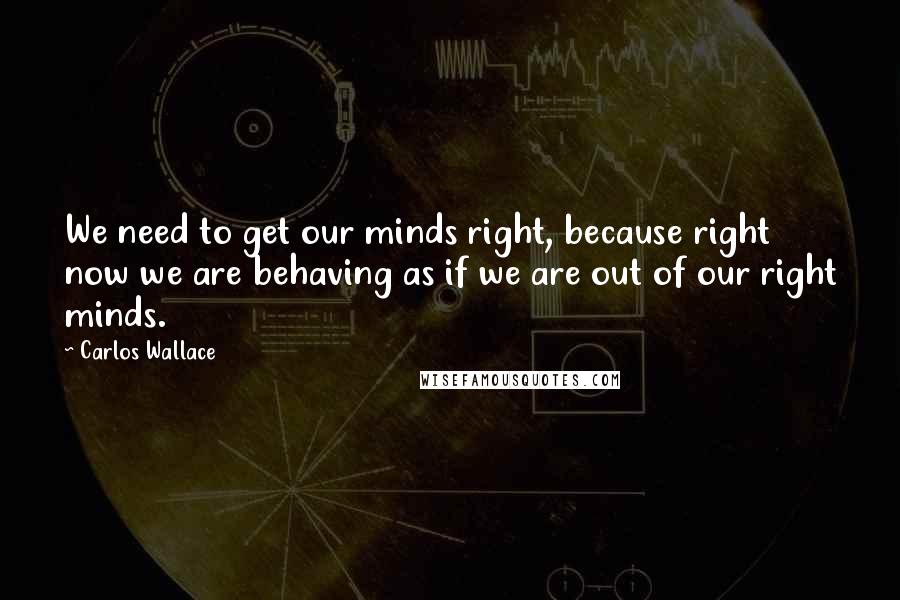 Carlos Wallace Quotes: We need to get our minds right, because right now we are behaving as if we are out of our right minds.