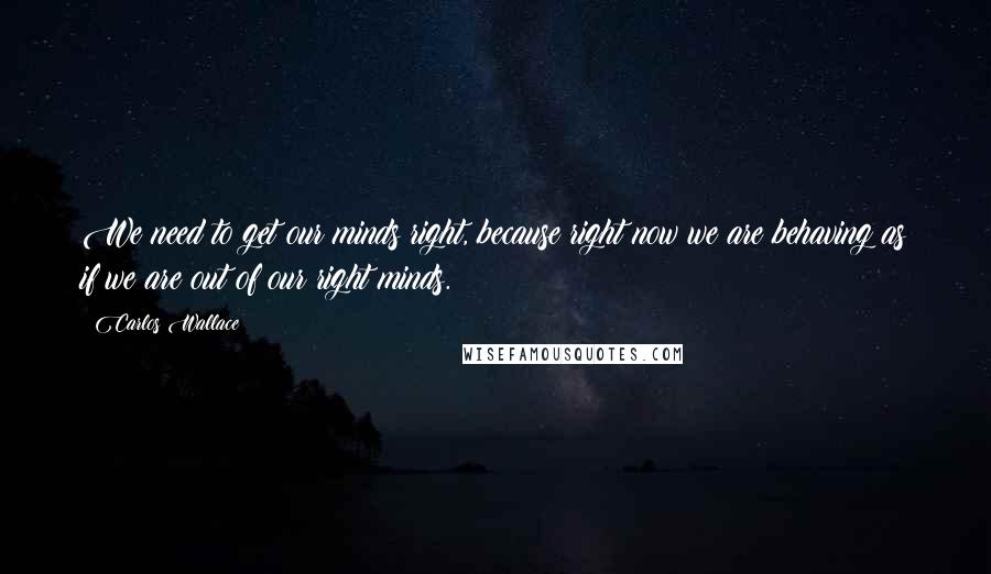 Carlos Wallace Quotes: We need to get our minds right, because right now we are behaving as if we are out of our right minds.