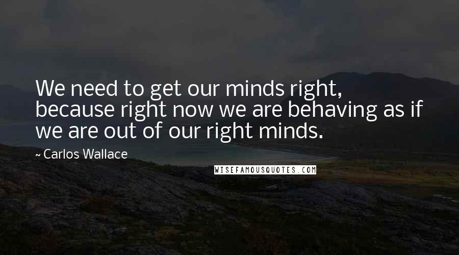 Carlos Wallace Quotes: We need to get our minds right, because right now we are behaving as if we are out of our right minds.
