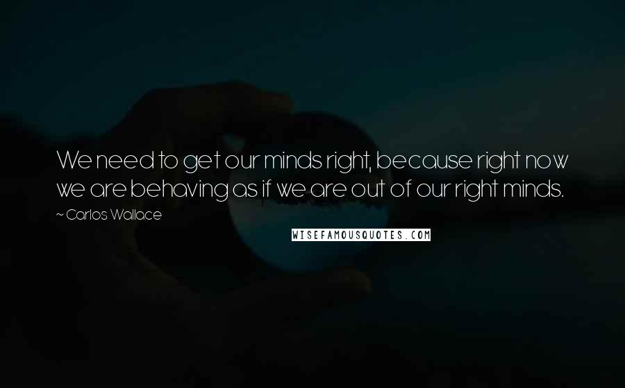 Carlos Wallace Quotes: We need to get our minds right, because right now we are behaving as if we are out of our right minds.