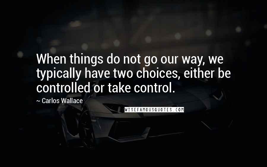 Carlos Wallace Quotes: When things do not go our way, we typically have two choices, either be controlled or take control.