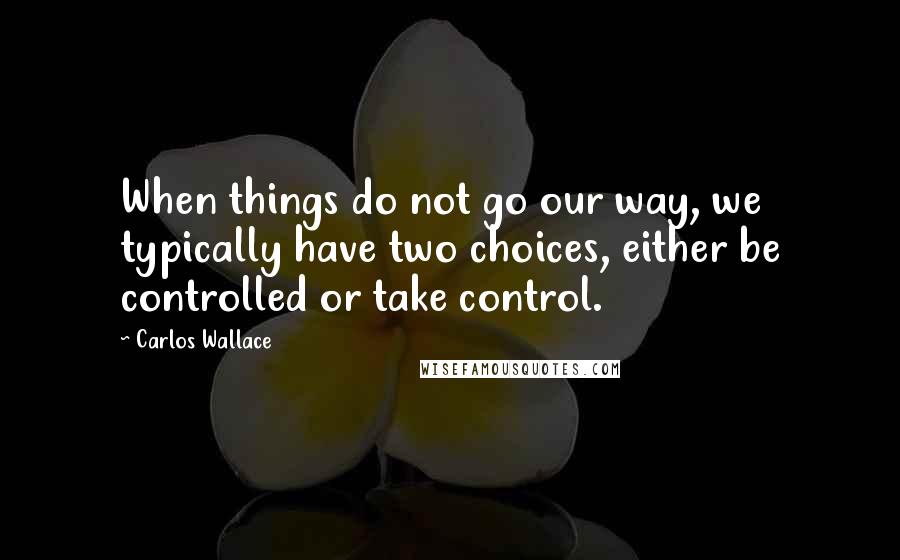 Carlos Wallace Quotes: When things do not go our way, we typically have two choices, either be controlled or take control.