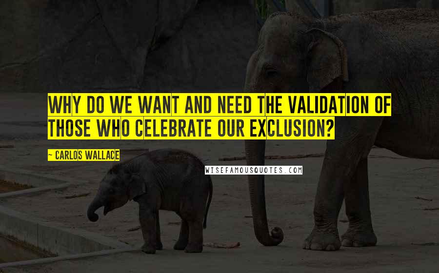 Carlos Wallace Quotes: Why do we want and need the validation of those who celebrate our exclusion?