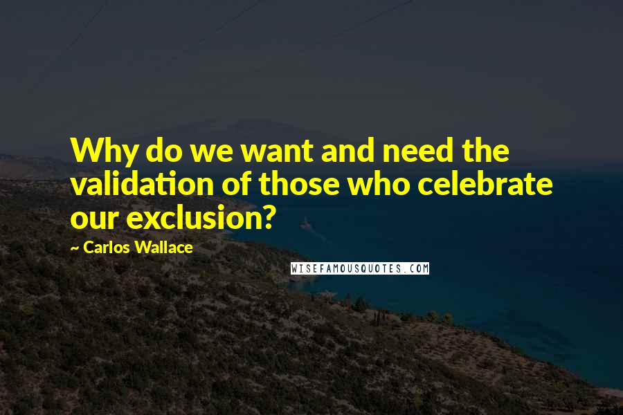 Carlos Wallace Quotes: Why do we want and need the validation of those who celebrate our exclusion?