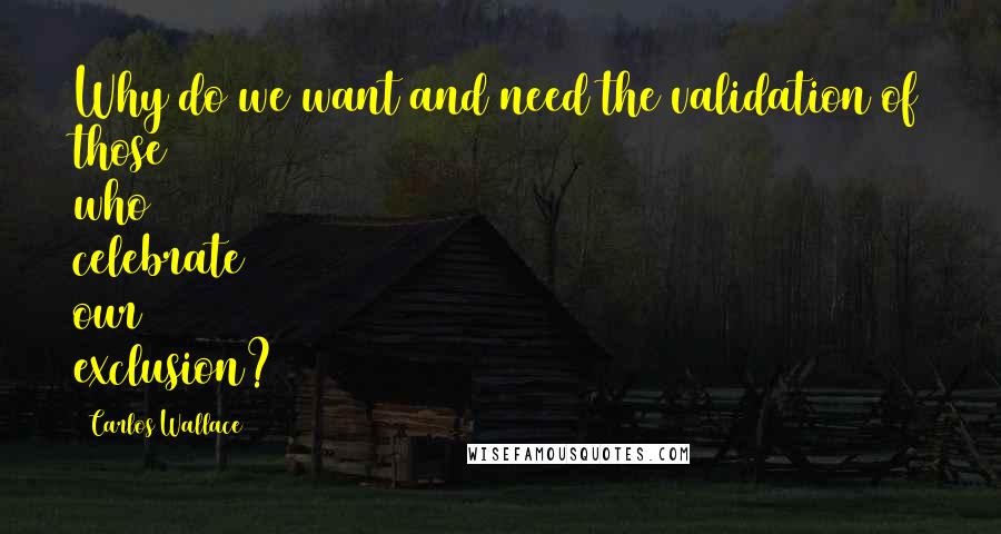Carlos Wallace Quotes: Why do we want and need the validation of those who celebrate our exclusion?