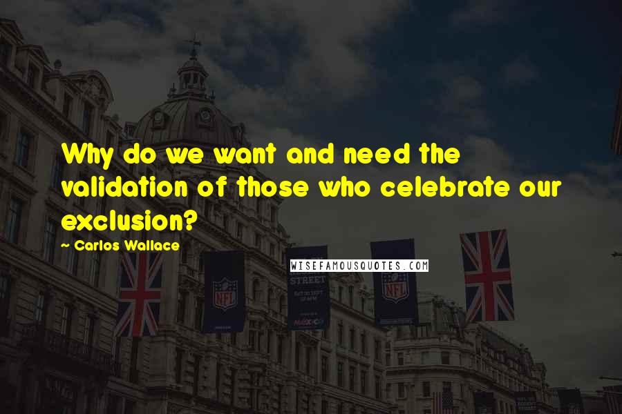 Carlos Wallace Quotes: Why do we want and need the validation of those who celebrate our exclusion?