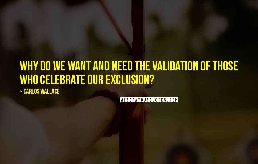 Carlos Wallace Quotes: Why do we want and need the validation of those who celebrate our exclusion?
