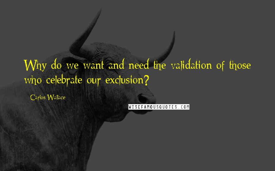 Carlos Wallace Quotes: Why do we want and need the validation of those who celebrate our exclusion?