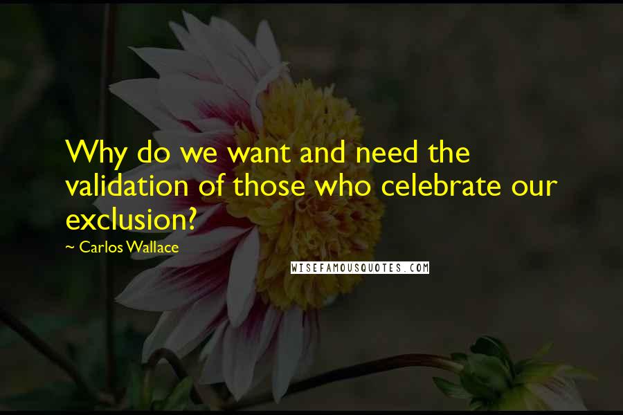 Carlos Wallace Quotes: Why do we want and need the validation of those who celebrate our exclusion?